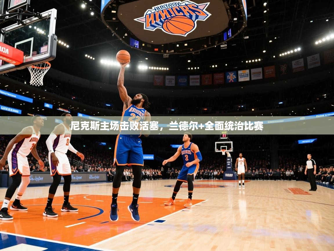 开云体育app网页版入口-尼克斯主场击败活塞，兰德尔+全面统治比赛